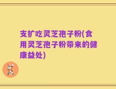 支扩吃灵芝孢子粉(食用灵芝孢子粉带来的健康益处)