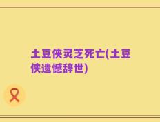 土豆侠灵芝死亡(土豆侠遗憾辞世)
