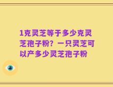 1克灵芝等于多少克灵芝孢子粉？一只灵芝可以产多少灵芝孢子粉