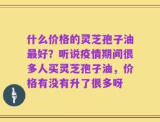 什么价格的灵芝孢子油最好？听说疫情期间很多人买灵芝孢子油，价格有没有升了很多呀