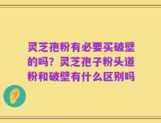 灵芝孢粉有必要买破壁的吗？灵芝孢子粉头道粉和破壁有什么区别吗