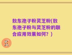 敖东孢子粉灵芝粉(敖东孢子粉与灵芝粉的联合应用效果如何？)
