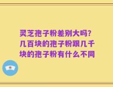 灵芝孢子粉差别大吗？几百块的孢子粉跟几千块的孢子粉有什么不同