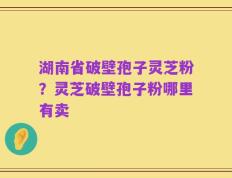 湖南省破壁孢子灵芝粉？灵芝破壁孢子粉哪里有卖