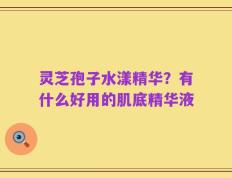 灵芝孢子水漾精华？有什么好用的肌底精华液