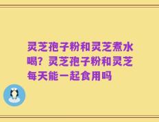 灵芝孢子粉和灵芝煮水喝？灵芝孢子粉和灵芝每天能一起食用吗