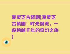 夏灵芝古装剧(夏灵芝古装剧：时光倒流，一段跨越千年的奇幻之旅)