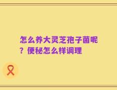 怎么养大灵芝孢子菌呢？便秘怎么样调理