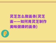 灵芝怎么做面条(灵芝面——如何用灵芝制作美味健康的面条)