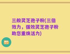 三般灵芝孢子粉(三倍效力，强效灵芝孢子粉助您重焕活力)