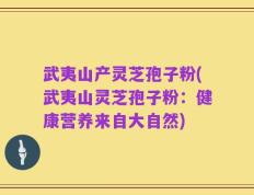 武夷山产灵芝孢子粉(武夷山灵芝孢子粉：健康营养来自大自然)