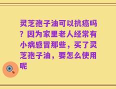 灵芝孢子油可以抗癌吗？因为家里老人经常有小病感冒那些，买了灵芝孢子油，要怎么使用呢