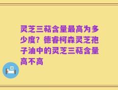 灵芝三萜含量最高为多少度？德睿柯森灵芝孢子油中的灵芝三萜含量高不高