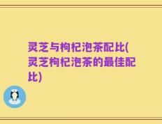 灵芝与枸杞泡茶配比(灵芝枸杞泡茶的最佳配比)