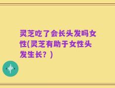 灵芝吃了会长头发吗女性(灵芝有助于女性头发生长？)