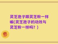 灵芝孢子跟灵芝粉一样嘛(灵芝孢子的功效与灵芝粉一样吗？)