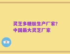 灵芝多糖肽生产厂家？中国最大灵芝厂家