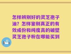 怎样辨别好的灵芝孢子油？怎样鉴别真正的有效成份和纯度高的破壁灵芝孢子粉在哪能买到