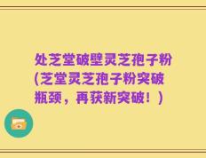 处芝堂破壁灵芝孢子粉(芝堂灵芝孢子粉突破瓶颈，再获新突破！)