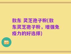 敖东 灵芝孢子粉(敖东灵芝孢子粉，增强免疫力的好选择)