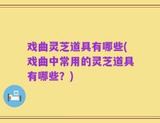 戏曲灵芝道具有哪些(戏曲中常用的灵芝道具有哪些？)