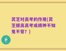 灵芝对高考的作用(灵芝提高高考成绩神不知鬼不觉？)