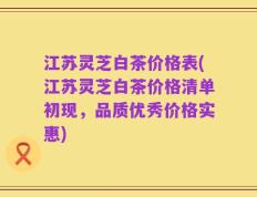 江苏灵芝白茶价格表(江苏灵芝白茶价格清单初现，品质优秀价格实惠)