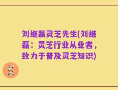 刘继磊灵芝先生(刘继磊：灵芝行业从业者，致力于普及灵芝知识)