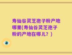 寿仙谷灵芝孢子粉产地哪里(寿仙谷灵芝孢子粉的产地在哪儿？)