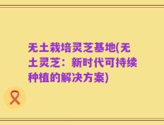 无土栽培灵芝基地(无土灵芝：新时代可持续种植的解决方案)