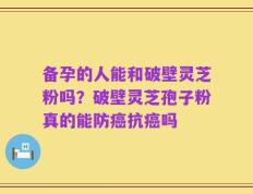 备孕的人能和破壁灵芝粉吗？破壁灵芝孢子粉真的能防癌抗癌吗