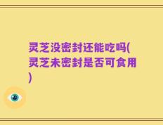 灵芝没密封还能吃吗(灵芝未密封是否可食用)