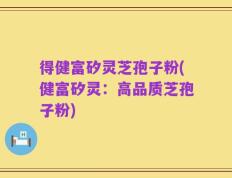 得健富矽灵芝孢子粉(健富矽灵：高品质芝孢子粉)