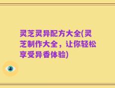 灵芝灵异配方大全(灵芝制作大全，让你轻松享受异香体验)