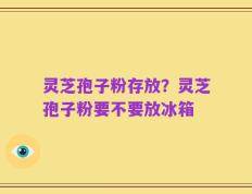 灵芝孢子粉存放？灵芝孢子粉要不要放冰箱
