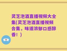 灵芝泡酒直播视频大全集(灵芝泡酒直播视频合集，味道浓郁口感醇香！)