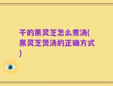干的黑灵芝怎么煮汤(黑灵芝煲汤的正确方式)