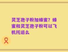 灵芝孢子粉加蜂蜜？蜂蜜和灵芝孢子粉可以飞机托运么