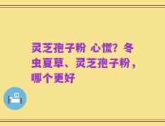 灵芝孢子粉 心慌？冬虫夏草、灵芝孢子粉，哪个更好
