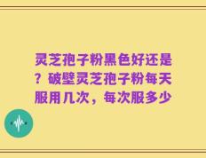 灵芝孢子粉黑色好还是？破壁灵芝孢子粉每天服用几次，每次服多少