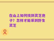 在山上如何找到灵芝孢子？怎样才能采到野生灵芝