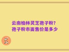 云南柏林灵芝孢子粉？孢子粉市面售价是多少