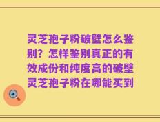 灵芝孢子粉破壁怎么鉴别？怎样鉴别真正的有效成份和纯度高的破壁灵芝孢子粉在哪能买到