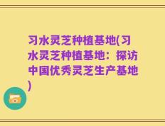 习水灵芝种植基地(习水灵芝种植基地：探访中国优秀灵芝生产基地)