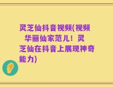 灵芝仙抖音视频(视频  华丽仙家范儿！灵芝仙在抖音上展现神奇能力)