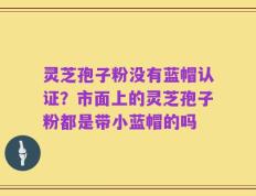 灵芝孢子粉没有蓝帽认证？市面上的灵芝孢子粉都是带小蓝帽的吗