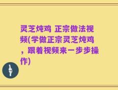 灵芝炖鸡 正宗做法视频(学做正宗灵芝炖鸡，跟着视频来一步步操作)