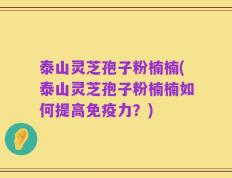 泰山灵芝孢子粉楠楠(泰山灵芝孢子粉楠楠如何提高免疫力？)