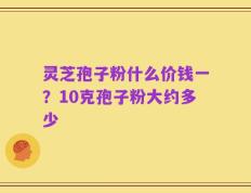 灵芝孢子粉什么价钱一？10克孢子粉大约多少