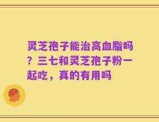 灵芝孢子能治高血脂吗？三七和灵芝孢子粉一起吃，真的有用吗